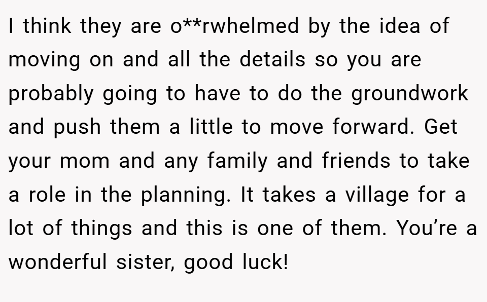 I think they are o**rwhelmed by the idea of moving on and all the details so you are probably going to have to do the groundwork and push them a little to move forward. Get your mom and any family and friends to take a role in the planning. It takes a village for a lot of things and this is one of them. You’re a wonderful sister, good luck!