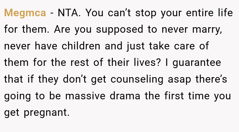 Megmca − NTA. You can’t stop your entire life for them. Are you supposed to never marry, never have children and just take care of them for the rest of their lives? I guarantee that if they don’t get counseling asap there’s going to be massive drama the first time you get pregnant.