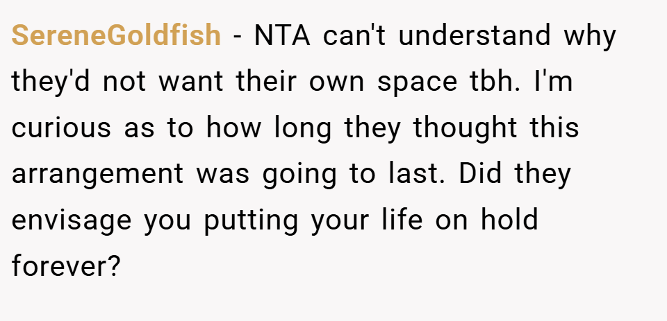SereneGoldfish − NTA can't understand why they'd not want their own space tbh. I'm curious as to how long they thought this arrangement was going to last. Did they envisage you putting your life on hold forever?