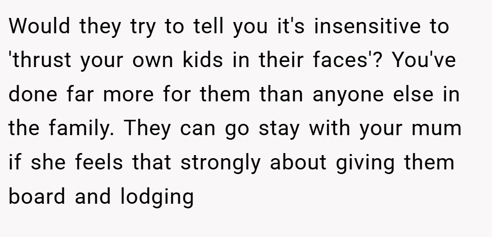 Would they try to tell you it's insensitive to 'thrust your own kids in their faces'? You've done far more for them than anyone else in the family. They can go stay with your mum if she feels that strongly about giving them board and lodging