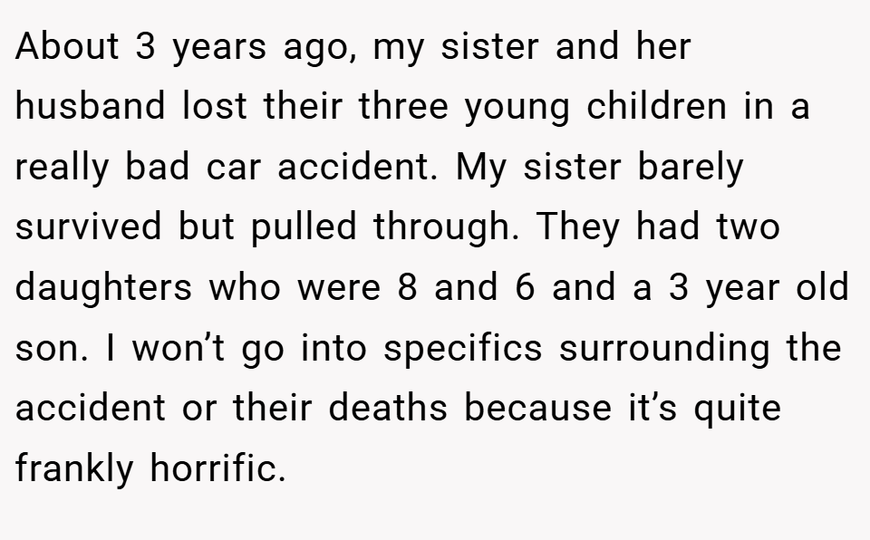 About 3 years ago, my sister and her husband lost their three young children in a really bad car accident. My sister barely survived but pulled through. They had two daughters who were 8 and 6 and a 3 year old son. I won’t go into specifics surrounding the accident or their deaths because it’s quite frankly horrific.
