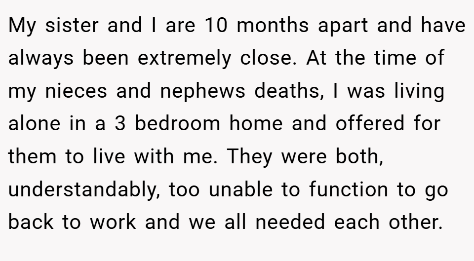 My sister and I are 10 months apart and have always been extremely close. At the time of my nieces and nephews deaths, I was living alone in a 3 bedroom home and offered for them to live with me. They were both, understandably, too unable to function to go back to work and we all needed each other.