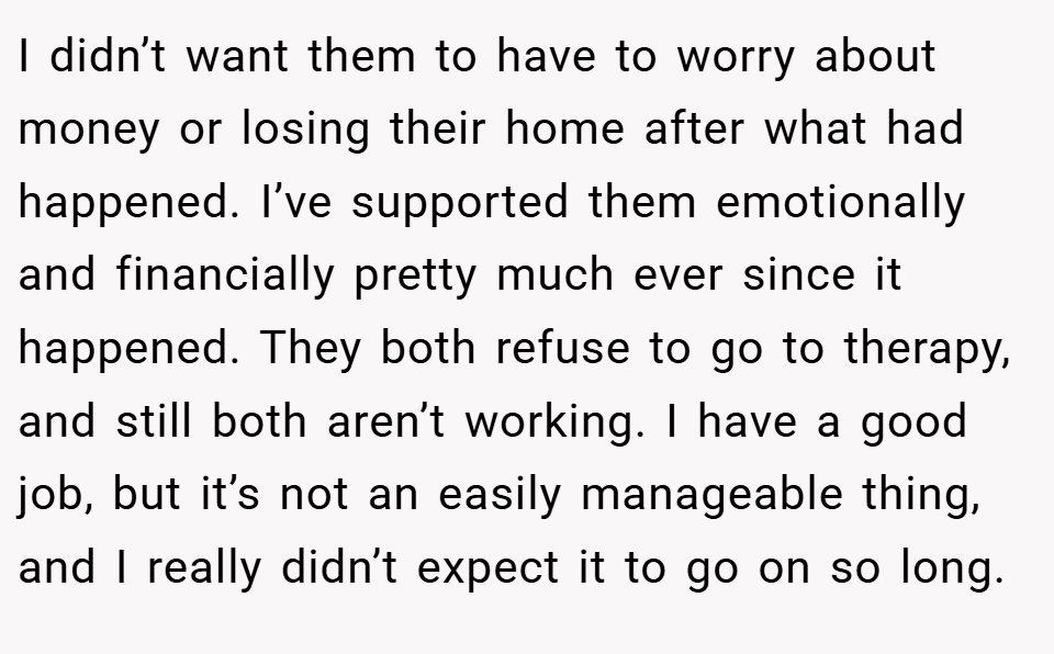 I didn’t want them to have to worry about money or losing their home after what had happened. I’ve supported them emotionally and financially pretty much ever since it happened. They both refuse to go to therapy, and still both aren’t working. I have a good job, but it’s not an easily manageable thing, and I really didn’t expect it to go on so long.