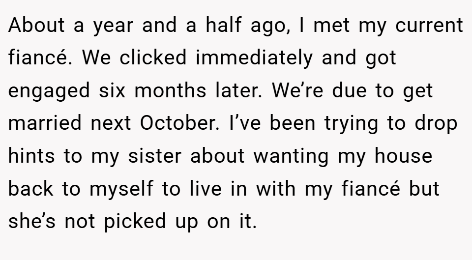 About a year and a half ago, I met my current fiancé. We clicked immediately and got engaged six months later. We’re due to get married next October. I’ve been trying to drop hints to my sister about wanting my house back to myself to live in with my fiancé but she’s not picked up on it.