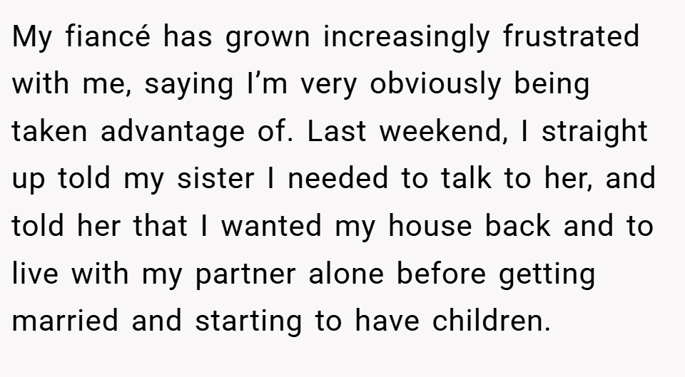 My fiancé has grown increasingly frustrated with me, saying I’m very obviously being taken advantage of. Last weekend, I straight up told my sister I needed to talk to her, and told her that I wanted my house back and to live with my partner alone before getting married and starting to have children.