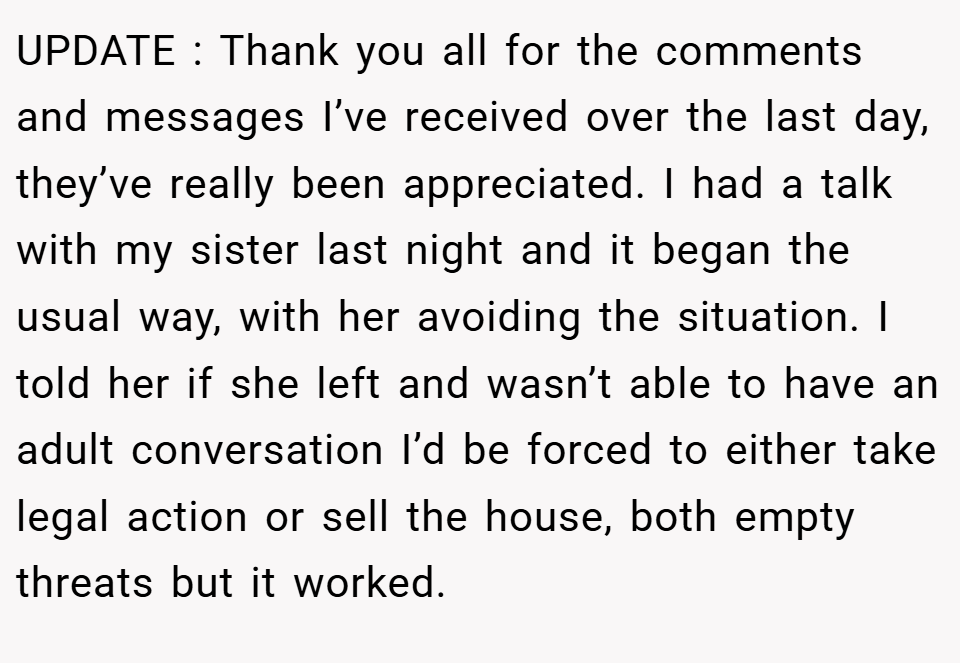 UPDATE : Thank you all for the comments and messages I’ve received over the last day, they’ve really been appreciated. I had a talk with my sister last night and it began the usual way, with her avoiding the situation. I told her if she left and wasn’t able to have an adult conversation I’d be forced to either take legal action or sell the house, both empty threats but it worked.