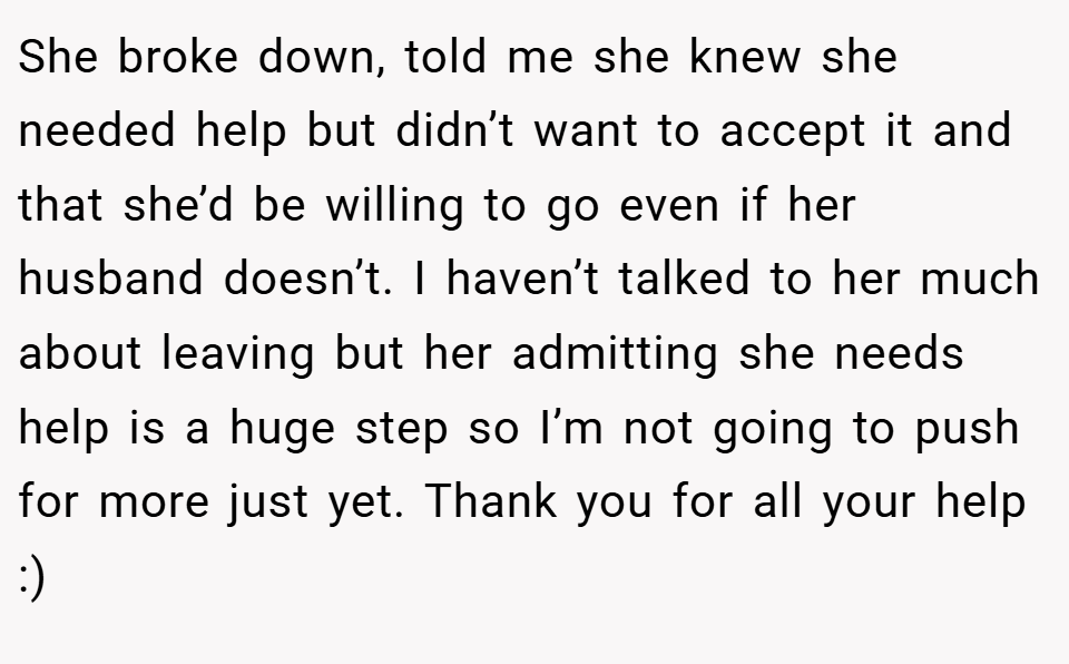 She broke down, told me she knew she needed help but didn’t want to accept it and that she’d be willing to go even if her husband doesn’t. I haven’t talked to her much about leaving but her admitting she needs help is a huge step so I’m not going to push for more just yet. Thank you for all your help :)