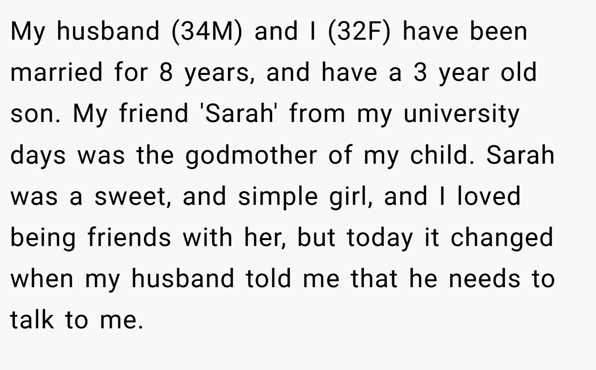 My husband (34M) and I (32F) have been married for 8 years, and have a 3 year old son. My friend 'Sarah' from my university days was the godmother of my child. Sarah was a sweet, and simple girl, and I loved being friends with her, but today it changed when my husband told me that he needs to talk to me.