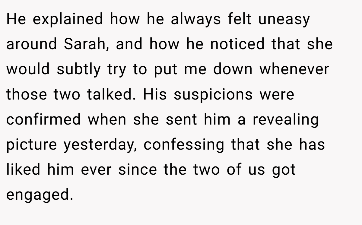 He explained how he always felt uneasy around Sarah, and how he noticed that she would subtly try to put me down whenever those two talked. His suspicions were confirmed when she sent him a revealing picture yesterday, confessing that she has liked him ever since the two of us got engaged.