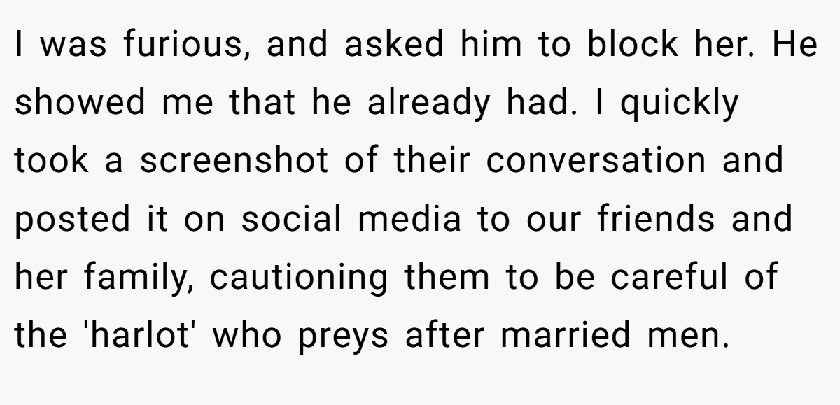 I was furious, and asked him to block her. He showed me that he already had. I quickly took a screenshot of their conversation and posted it on social media to our friends and her family, cautioning them to be careful of the 'harlot' who preys after married men.