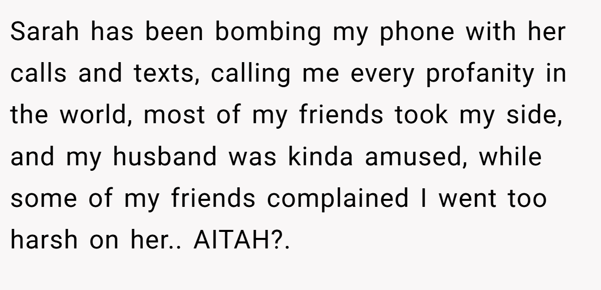 Sarah has been bombing my phone with her calls and texts, calling me every profanity in the world, most of my friends took my side, and my husband was kinda amused, while some of my friends complained I went too harsh on her.. AITAH?.