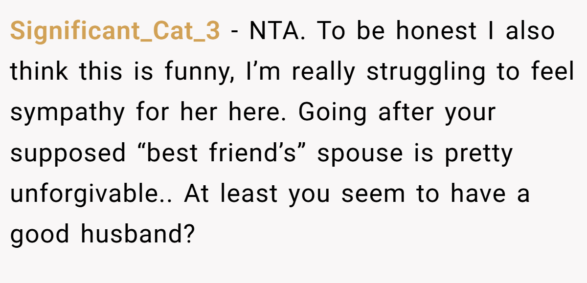 Significant_Cat_3 - NTA. To be honest I also think this is funny, I’m really struggling to feel sympathy for her here. Going after your supposed “best friend’s” spouse is pretty unforgivable.. At least you seem to have a good husband?