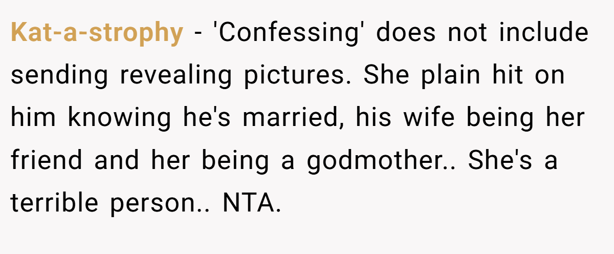 Kat-a-strophy - 'Confessing' does not include sending revealing pictures. She plain hit on him knowing he's married, his wife being her friend and her being a godmother.. She's a terrible person.. NTA.