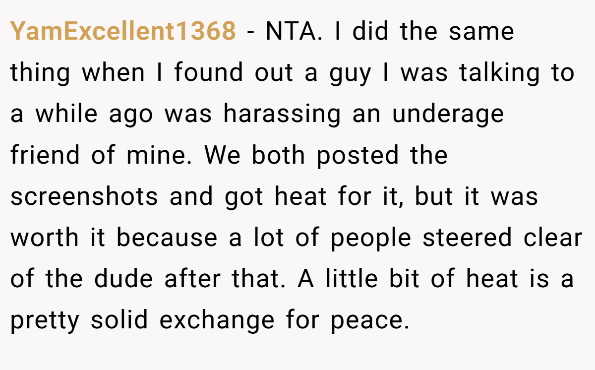 YamExcellent1368 - NTA. I did the same thing when I found out a guy I was talking to a while ago was harassing an underage friend of mine. We both posted the screenshots and got heat for it, but it was worth it because a lot of people steered clear of the dude after that. A little bit of heat is a pretty solid exchange for peace.