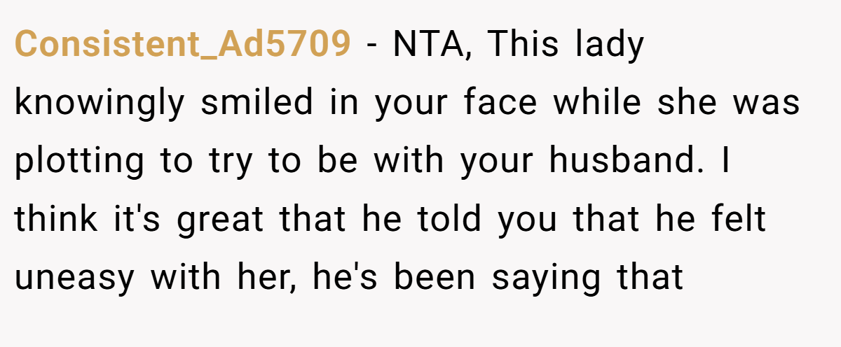 Consistent_Ad5709 - NTA, This lady knowingly smiled in your face while she was plotting to try to be with your husband. I think it's great that he told you that he felt uneasy with her, he's been saying that