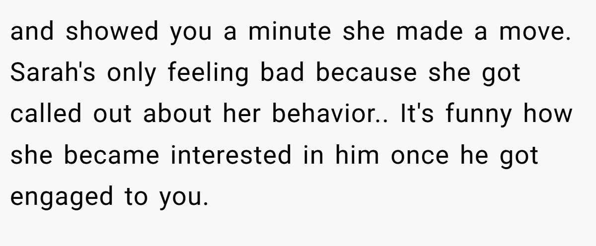 and showed you a minute she made a move. Sarah's only feeling bad because she got called out about her behavior.. It's funny how she became interested in him once he got engaged to you.