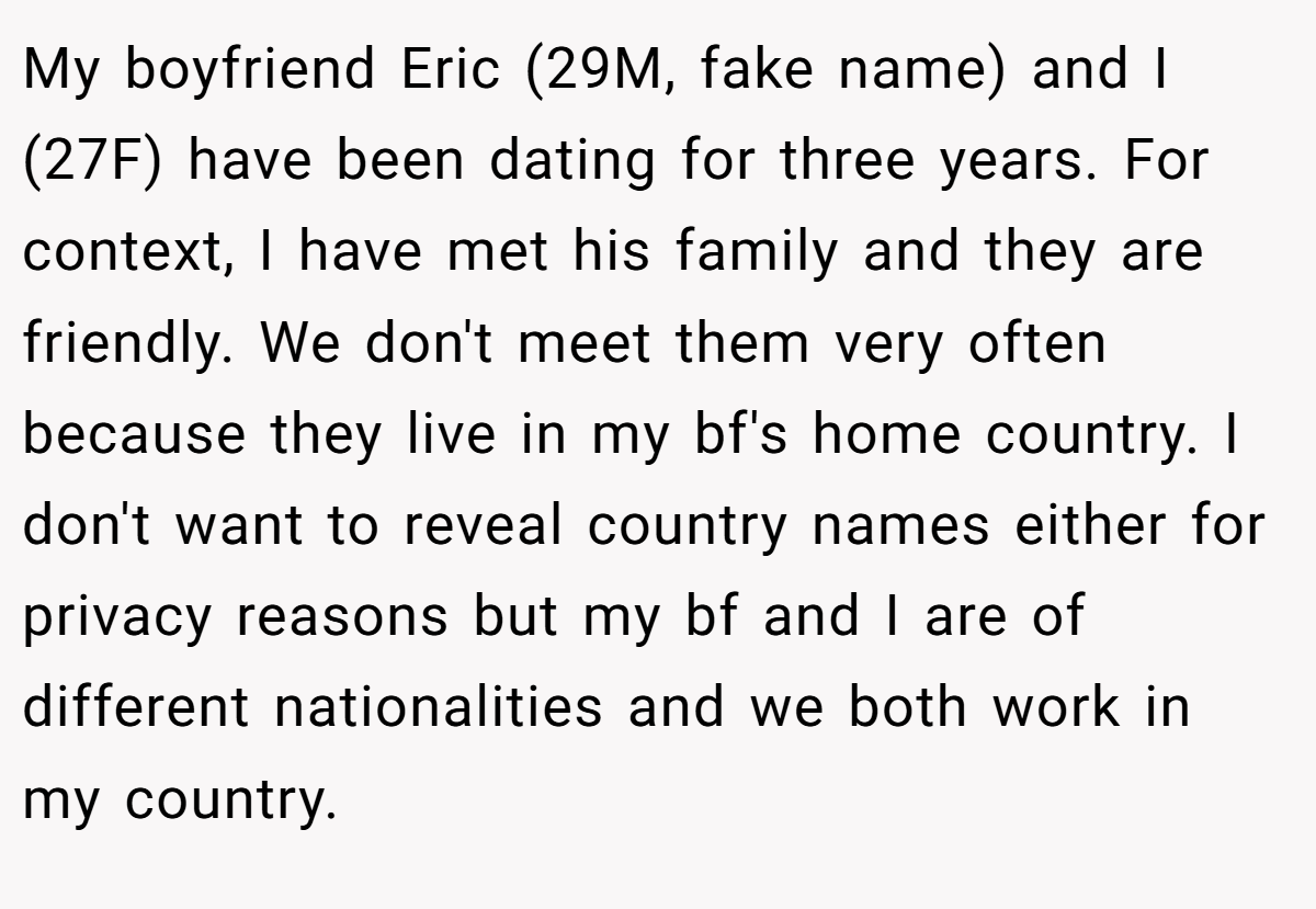 My boyfriend Eric (29M, fake name) and I (27F) have been dating for three years. For context, I have met his family and they are friendly. We don't meet them very often because they live in my bf's home country. I don't want to reveal country names either for privacy reasons but my bf and I are of different nationalities and we both work in my country.