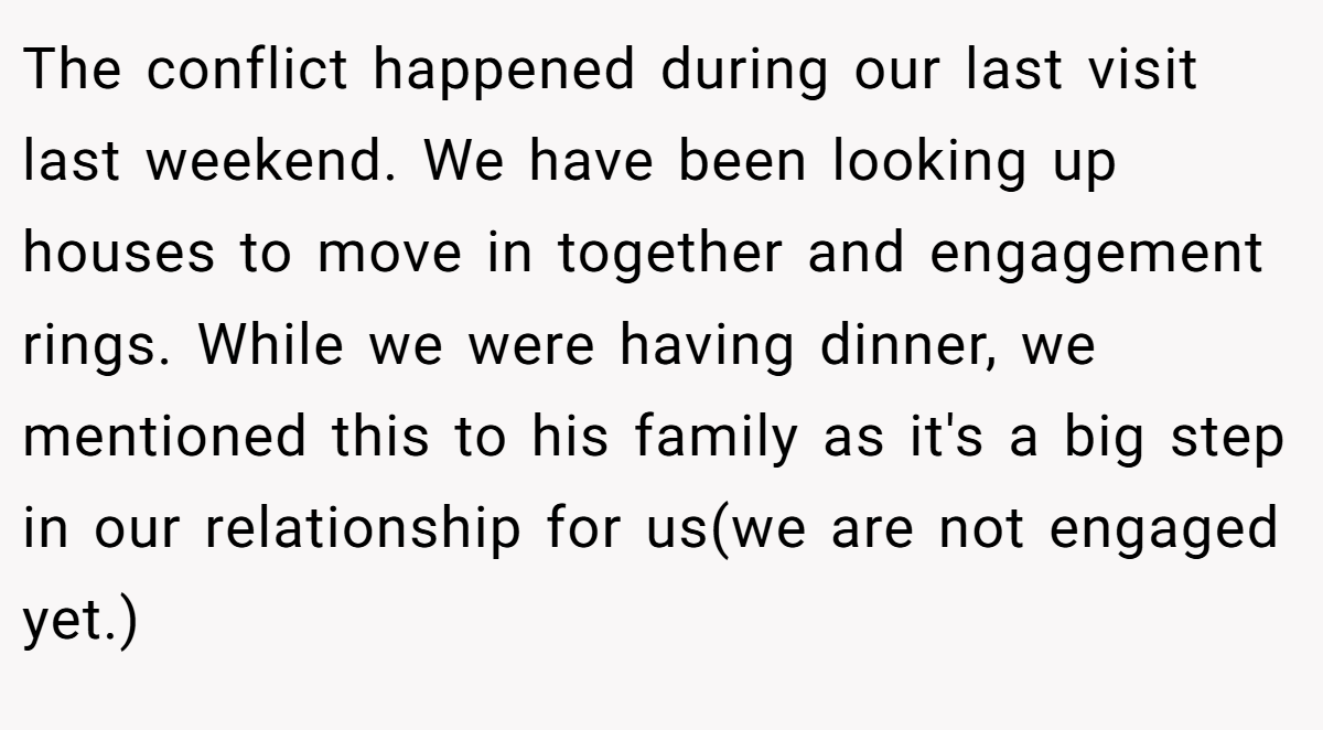 The conflict happened during our last visit last weekend. We have been looking up houses to move in together and engagement rings. While we were having dinner, we mentioned this to his family as it's a big step in our relationship for us(we are not engaged yet.)