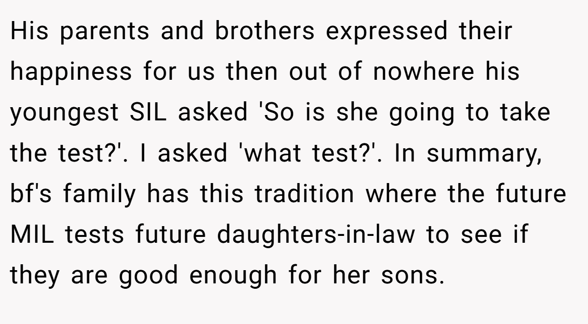His parents and brothers expressed their happiness for us then out of nowhere his youngest SIL asked 'So is she going to take the test?'. I asked 'what test?'. In summary, bf's family has this tradition where the future MIL tests future daughters-in-law to see if they are good enough for her sons.