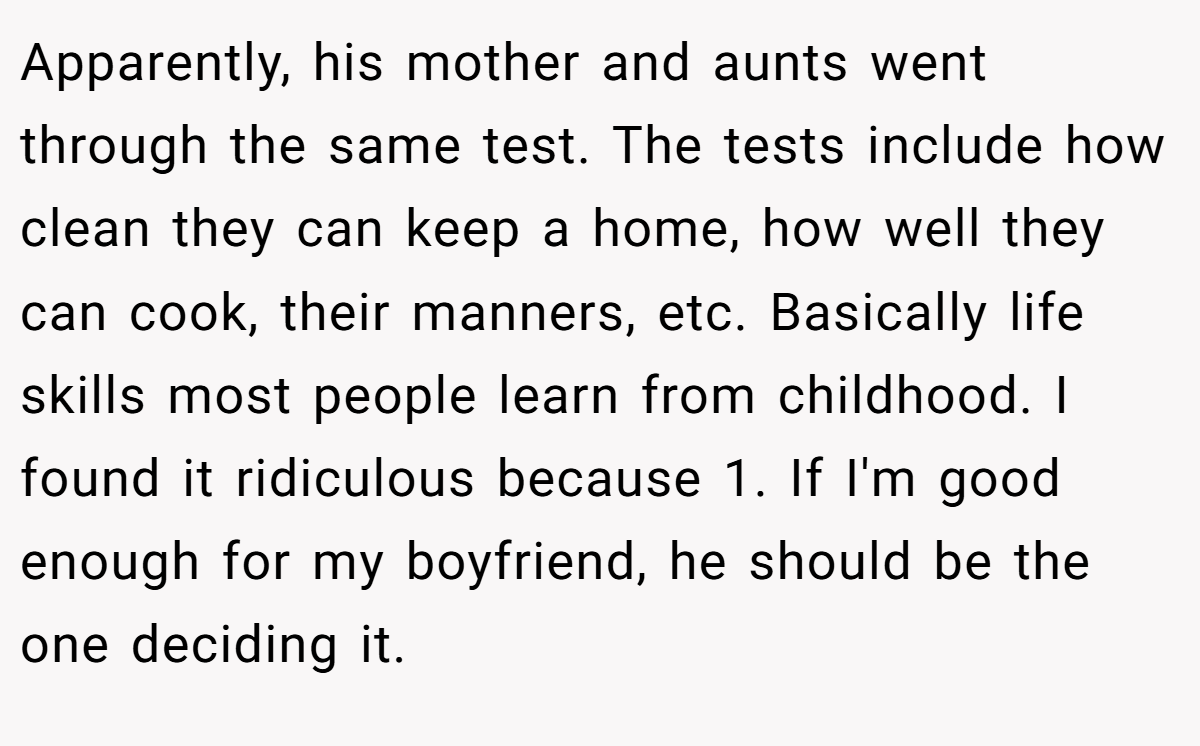 Apparently, his mother and aunts went through the same test. The tests include how clean they can keep a home, how well they can cook, their manners, etc. Basically life skills most people learn from childhood. I found it ridiculous because 1. If I'm good enough for my boyfriend, he should be the one deciding it.