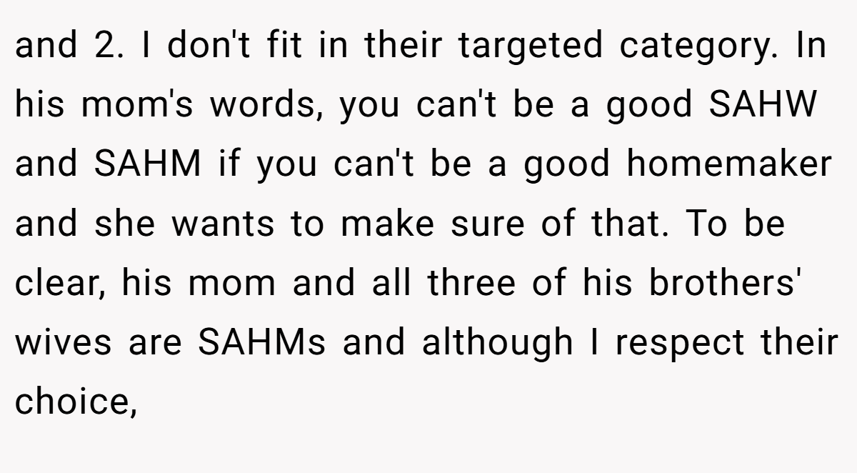 and 2. I don't fit in their targeted category. In his mom's words, you can't be a good SAHW and SAHM if you can't be a good homemaker and she wants to make sure of that. To be clear, his mom and all three of his brothers' wives are SAHMs and although I respect their choice,