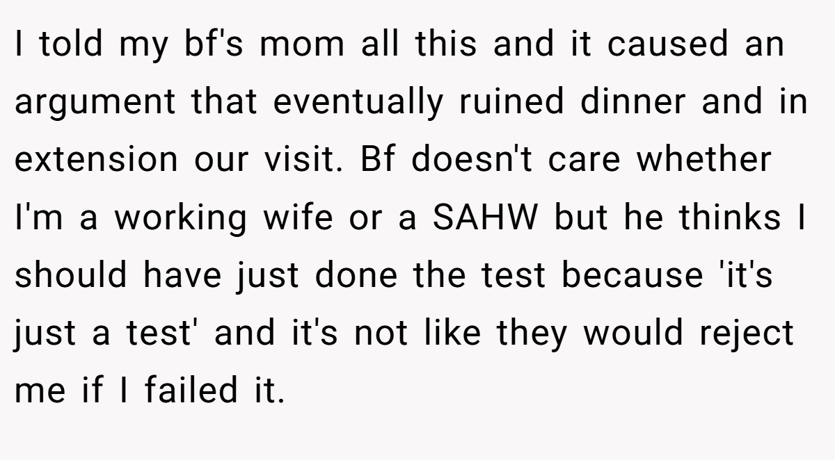 I told my bf's mom all this and it caused an argument that eventually ruined dinner and in extension our visit. Bf doesn't care whether I'm a working wife or a SAHW but he thinks I should have just done the test because 'it's just a test' and it's not like they would reject me if I failed it.