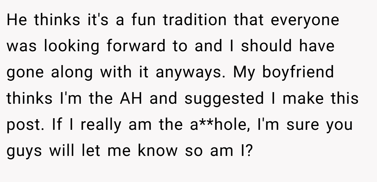 He thinks it's a fun tradition that everyone was looking forward to and I should have gone along with it anyways. My boyfriend thinks I'm the AH and suggested I make this post. If I really am the a**hole, I'm sure you guys will let me know so am I? 