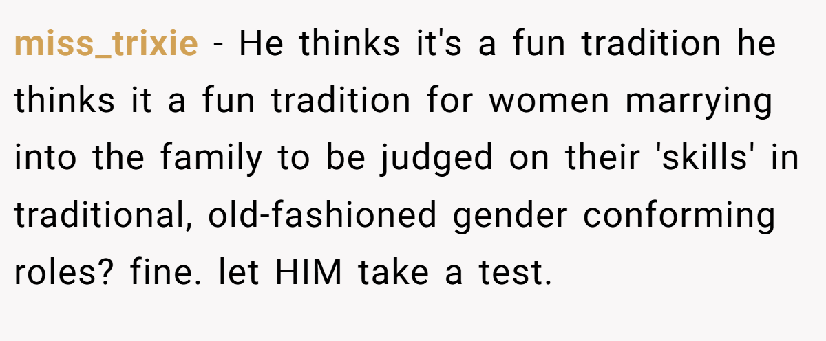 miss_trixie − He thinks it's a fun tradition he thinks it a fun tradition for women marrying into the family to be judged on their 'skills' in traditional, old-fashioned gender conforming roles? fine. let HIM take a test.