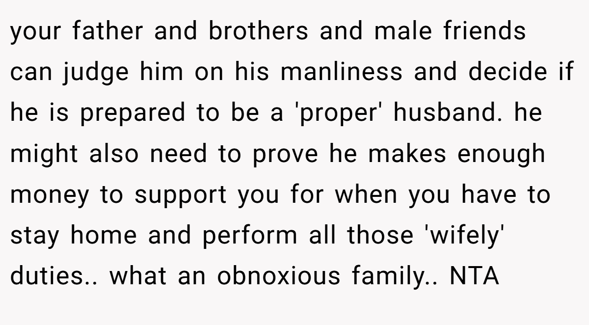 your father and brothers and male friends can judge him on his manliness and decide if he is prepared to be a 'proper' husband. he might also need to prove he makes enough money to support you for when you have to stay home and perform all those 'wifely' duties.. what an obnoxious family.. NTA