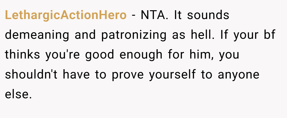 LethargicActionHero − NTA. It sounds demeaning and patronizing as hell. If your bf thinks you're good enough for him, you shouldn't have to prove yourself to anyone else.