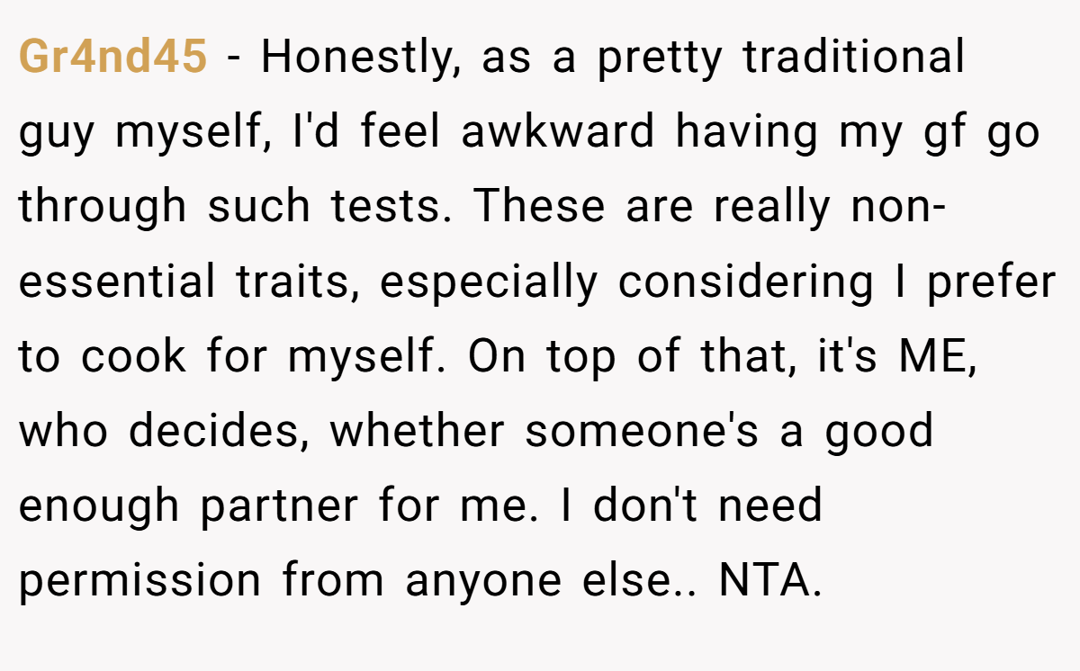 Gr4nd45 − Honestly, as a pretty traditional guy myself, I'd feel awkward having my gf go through such tests. These are really non-essential traits, especially considering I prefer to cook for myself. On top of that, it's ME, who decides, whether someone's a good enough partner for me. I don't need permission from anyone else.. NTA.