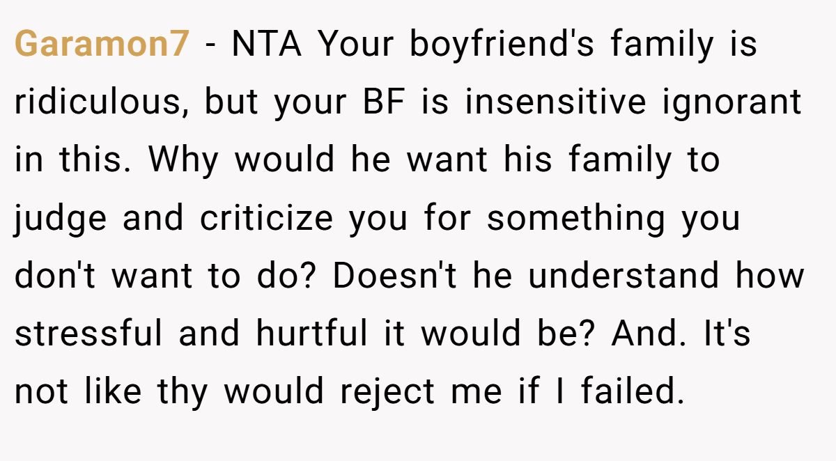 Garamon7 − NTA Your boyfriend's family is ridiculous, but your BF is insensitive ignorant in this. Why would he want his family to judge and criticize you for something you don't want to do? Doesn't he understand how stressful and hurtful it would be? And. It's not like thy would reject me if I failed.