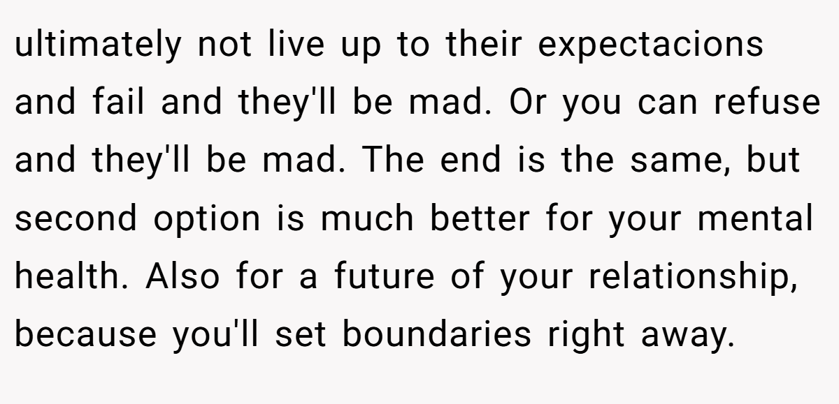 ultimately not live up to their expectacions and fail and they'll be mad. Or you can refuse and they'll be mad. The end is the same, but second option is much better for your mental health. Also for a future of your relationship, because you'll set boundaries right away.