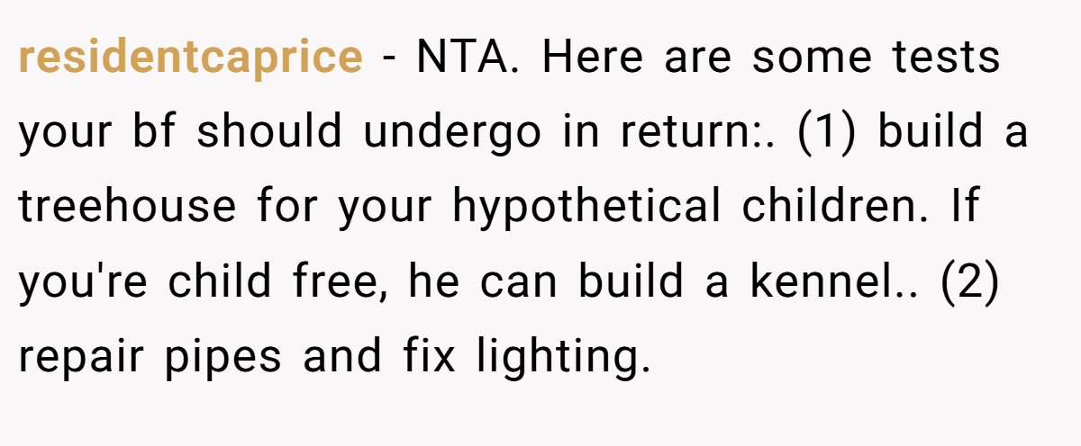 residentcaprice − NTA. Here are some tests your bf should undergo in return:. (1) build a treehouse for your hypothetical children. If you're child free, he can build a kennel.. (2) repair pipes and fix lighting.