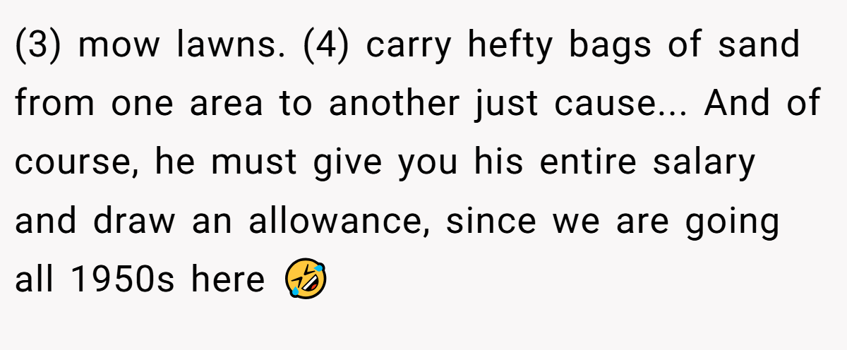 (3) mow lawns. (4) carry hefty bags of sand from one area to another just cause... And of course, he must give you his entire salary and draw an allowance, since we are going all 1950s here 🤣
