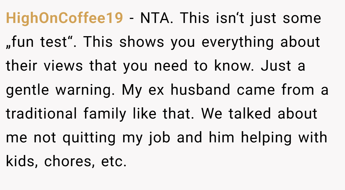 HighOnCoffee19 − NTA. This isn‘t just some „fun test“. This shows you everything about their views that you need to know. Just a gentle warning. My ex husband came from a traditional family like that. We talked about me not quitting my job and him helping with kids, chores, etc.