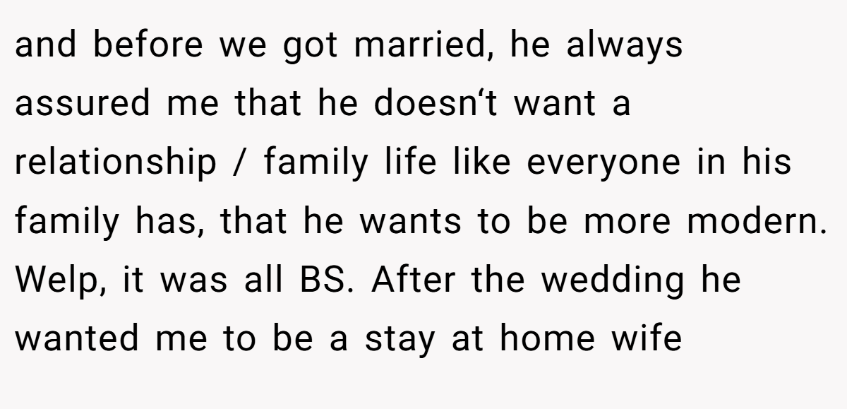 and before we got married, he always assured me that he doesn‘t want a relationship / family life like everyone in his family has, that he wants to be more modern. Welp, it was all BS. After the wedding he wanted me to be a stay at home wife
