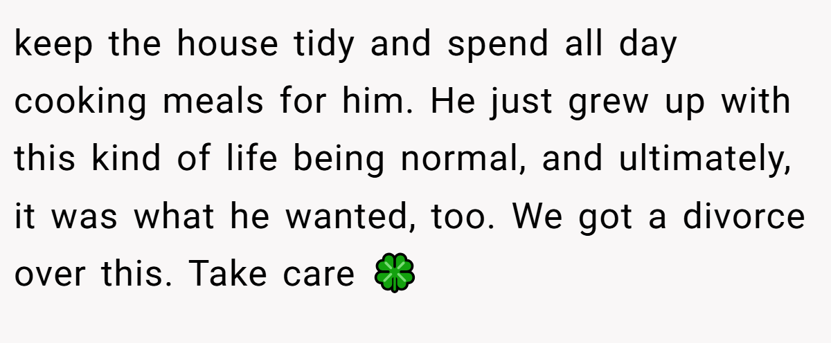 keep the house tidy and spend all day cooking meals for him. He just grew up with this kind of life being normal, and ultimately, it was what he wanted, too. We got a divorce over this. Take care 🍀