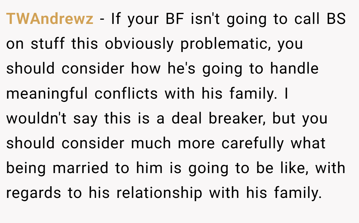 TWAndrewz − If your BF isn't going to call BS on stuff this obviously problematic, you should consider how he's going to handle meaningful conflicts with his family. I wouldn't say this is a deal breaker, but you should consider much more carefully what being married to him is going to be like, with regards to his relationship with his family.