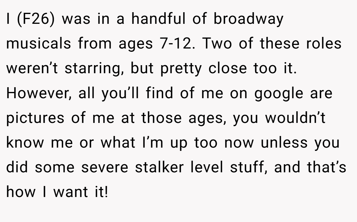 I (F26) was in a handful of broadway musicals from ages 7-12. Two of these roles weren’t starring, but pretty close too it. However, all you’ll find of me on google are pictures of me at those ages, you wouldn’t know me or what I’m up too now unless you did some severe stalker level stuff, and that’s how I want it!