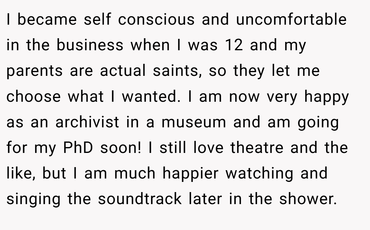 I became self conscious and uncomfortable in the business when I was 12 and my parents are actual saints, so they let me choose what I wanted. I am now very happy as an archivist in a museum and am going for my PhD soon! I still love theatre and the like, but I am much happier watching and singing the soundtrack later in the shower.