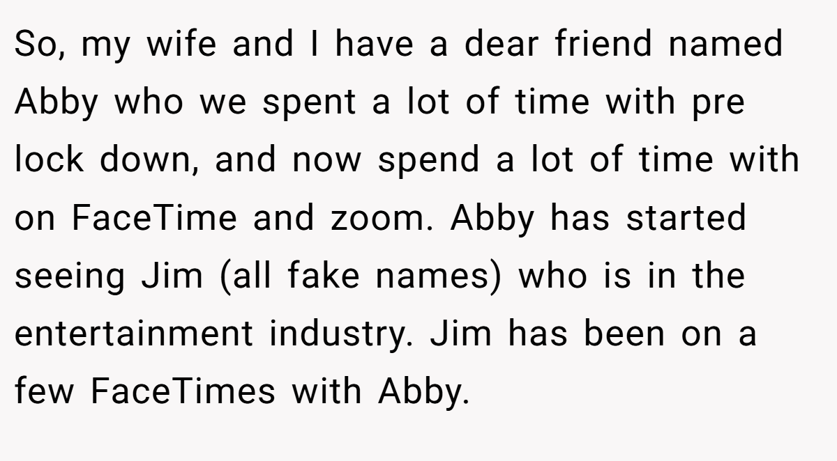 So, my wife and I have a dear friend named Abby who we spent a lot of time with pre lock down, and now spend a lot of time with on FaceTime and zoom. Abby has started seeing Jim (all fake names) who is in the entertainment industry. Jim has been on a few FaceTimes with Abby.