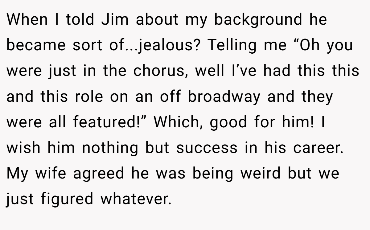 When I told Jim about my background he became sort of...jealous? Telling me “Oh you were just in the chorus, well I’ve had this this and this role on an off broadway and they were all featured!” Which, good for him! I wish him nothing but success in his career. My wife agreed he was being weird but we just figured whatever.