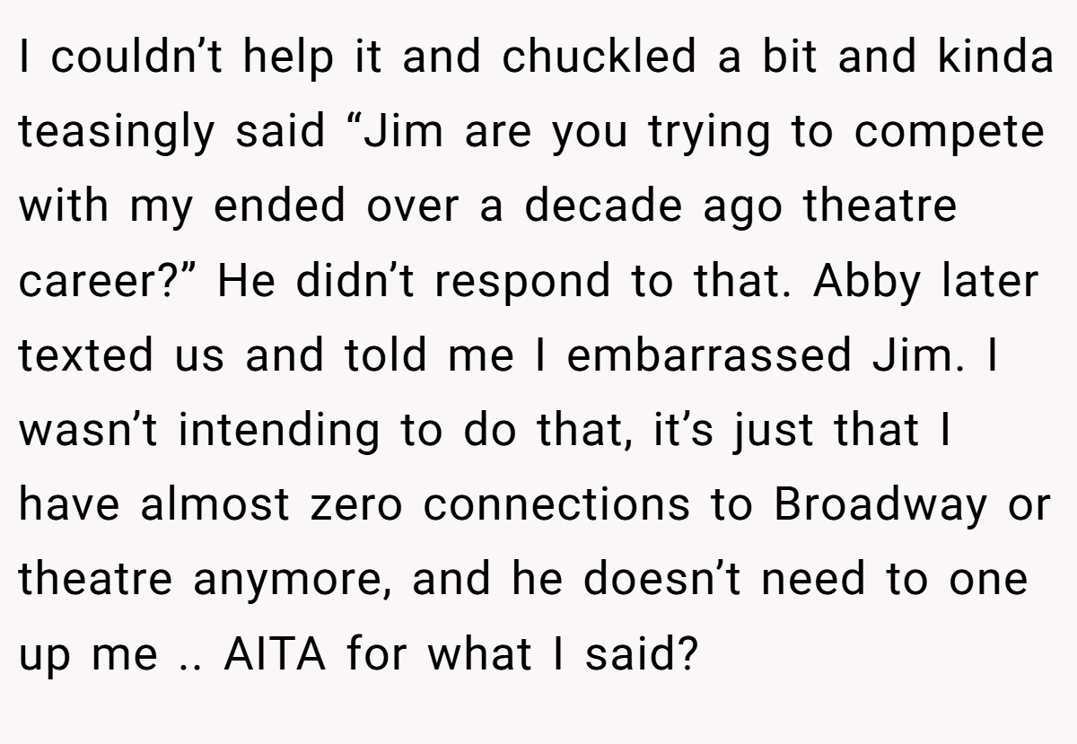 I couldn’t help it and chuckled a bit and kinda teasingly said “Jim are you trying to compete with my ended over a decade ago theatre career?” He didn’t respond to that. Abby later texted us and told me I embarrassed Jim. I wasn’t intending to do that, it’s just that I have almost zero connections to Broadway or theatre anymore, and he doesn’t need to one up me .. AITA for what I said?