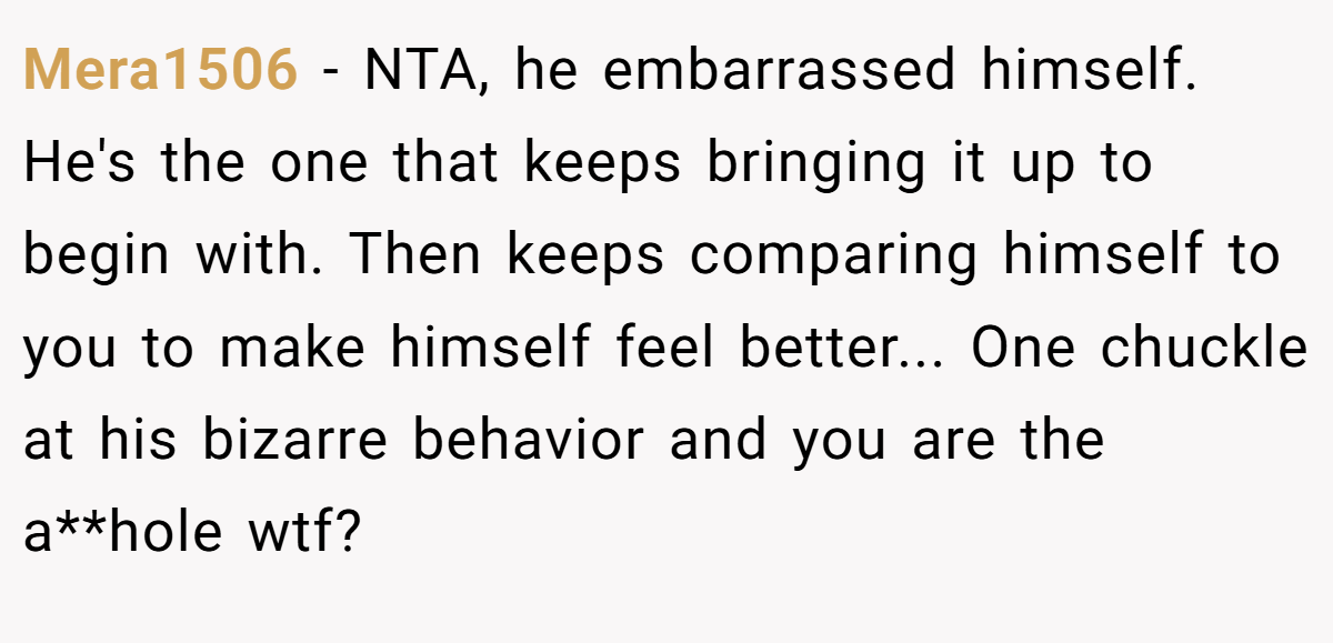 Mera1506 − NTA, he embarrassed himself. He's the one that keeps bringing it up to begin with. Then keeps comparing himself to you to make himself feel better... One chuckle at his bizarre behavior and you are the a**hole wtf?