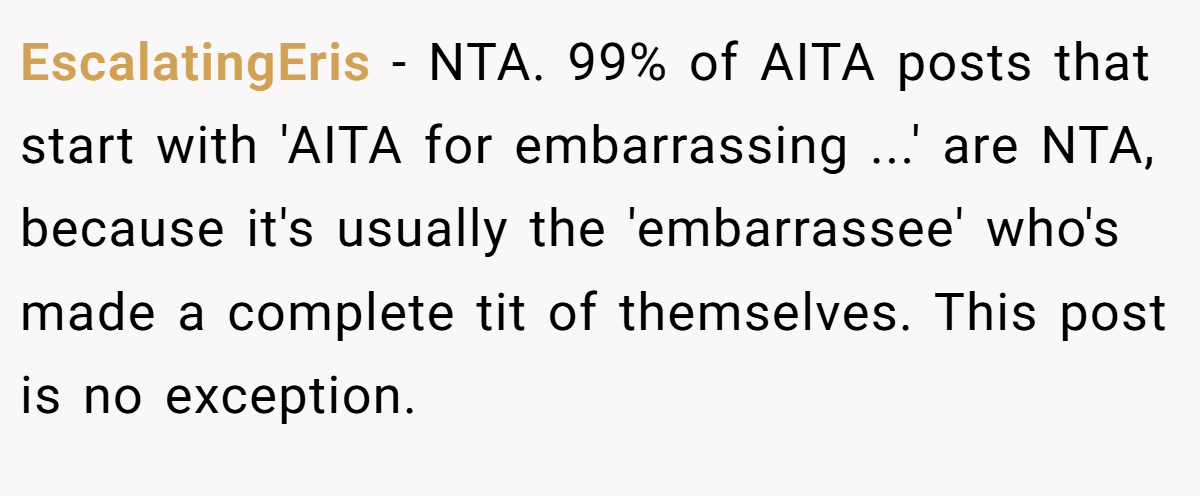 EscalatingEris − NTA. 99% of AITA posts that start with 'AITA for embarrassing ...' are NTA, because it's usually the 'embarrassee' who's made a complete tit of themselves. This post is no exception.