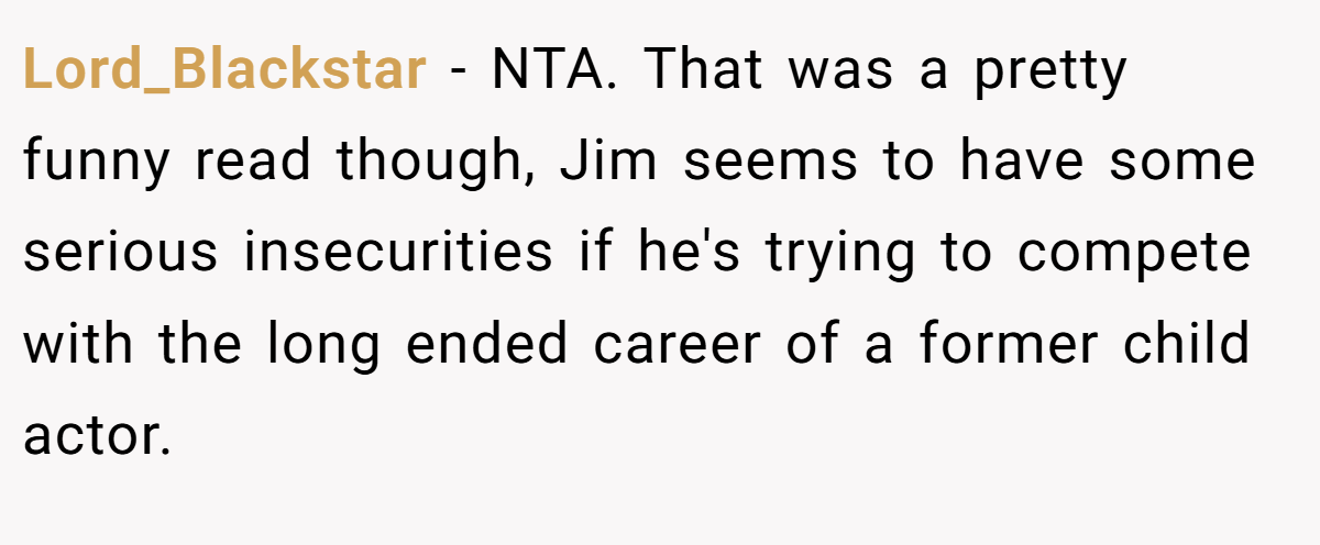 Lord_Blackstar − NTA. That was a pretty funny read though, Jim seems to have some serious insecurities if he's trying to compete with the long ended career of a former child actor.