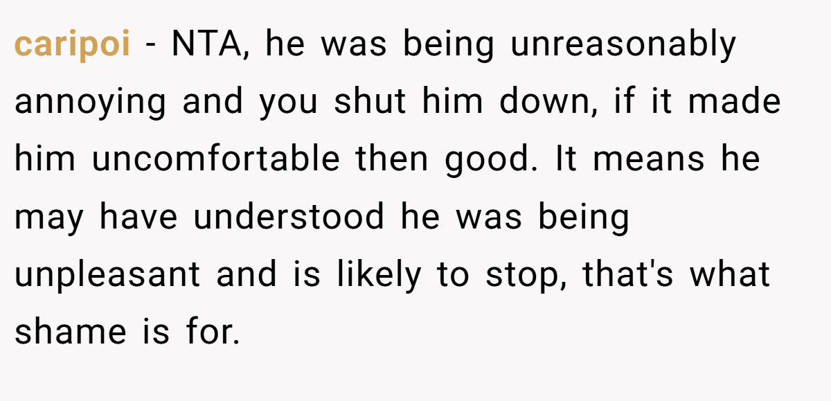 caripoi − NTA, he was being unreasonably annoying and you shut him down, if it made him uncomfortable then good. It means he may have understood he was being unpleasant and is likely to stop, that's what shame is for.