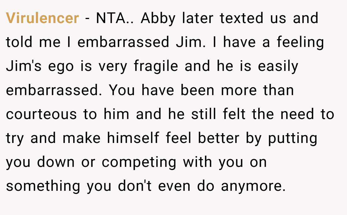 Virulencer − NTA.. Abby later texted us and told me I embarrassed Jim. I have a feeling Jim's ego is very fragile and he is easily embarrassed. You have been more than courteous to him and he still felt the need to try and make himself feel better by putting you down or competing with you on something you don't even do anymore.