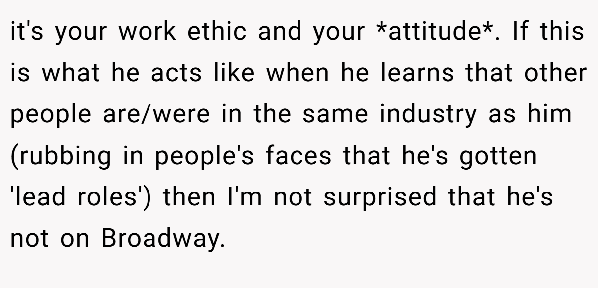 it's your work ethic and your *attitude*. If this is what he acts like when he learns that other people are/were in the same industry as him (rubbing in people's faces that he's gotten 'lead roles') then I'm not surprised that he's not on Broadway.